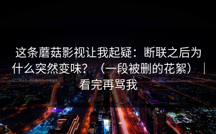 这条蘑菇影视让我起疑：断联之后为什么突然变味？（一段被删的花絮）｜看完再骂我