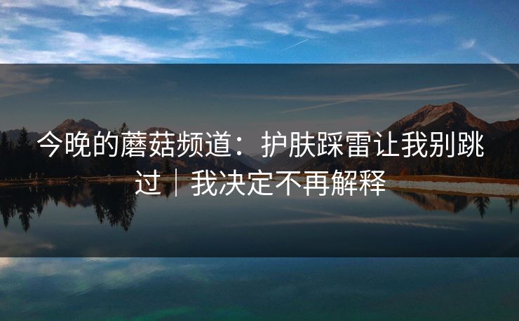 今晚的蘑菇频道:护肤踩雷让我别跳过|我决定不再解释 今晚的蘑菇频道:护肤踩雷让我别跳过|我决定不再解释