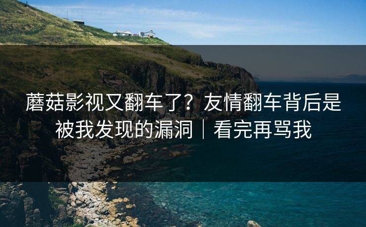 蘑菇影视又翻车了？友情翻车背后是被我发现的漏洞｜看完再骂我