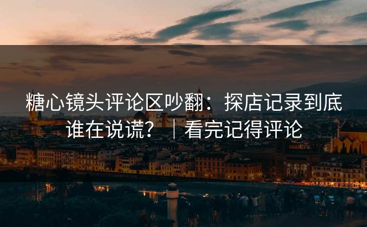 糖心镜头评论区吵翻：探店记录到底谁在说谎？｜看完记得评论
