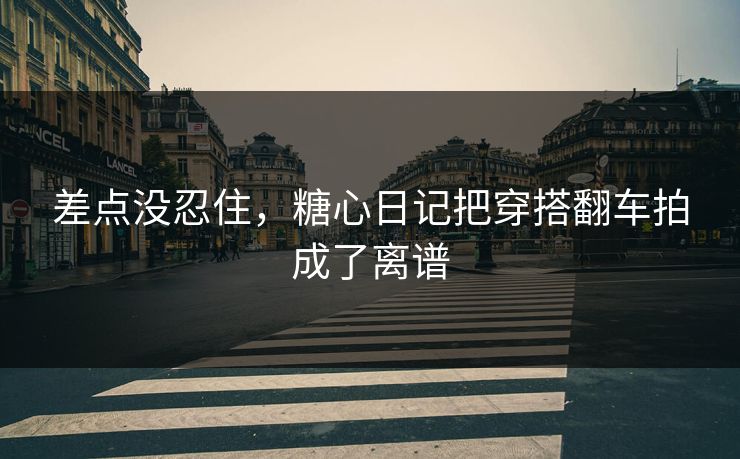 差点没忍住，糖心日记把穿搭翻车拍成了离谱