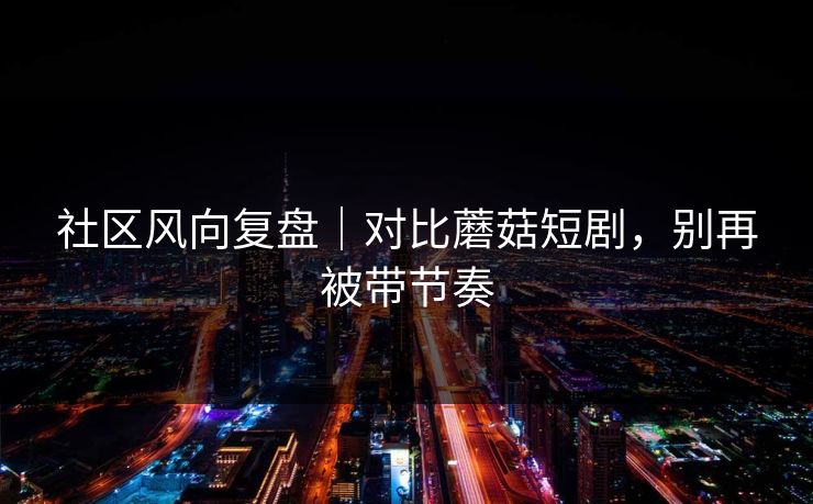 社区风向复盘｜对比蘑菇短剧，别再被带节奏