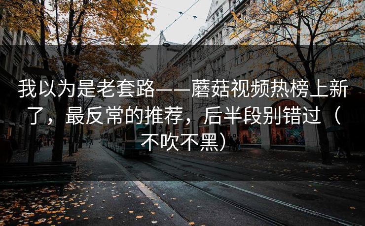 我以为是老套路——蘑菇视频热榜上新了，最反常的推荐，后半段别错过（不吹不黑）