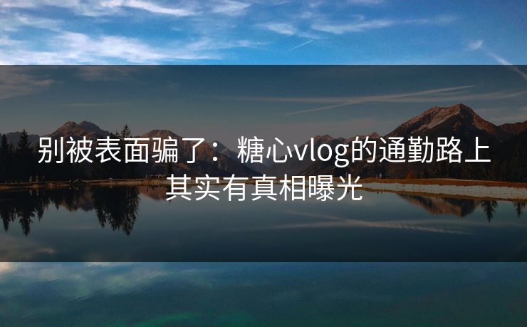 别被表面骗了：糖心vlog的通勤路上其实有真相曝光