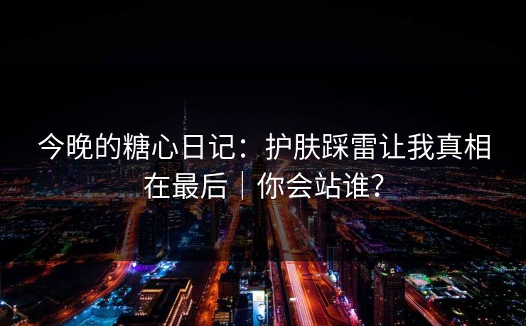 今晚的糖心日记：护肤踩雷让我真相在最后｜你会站谁？