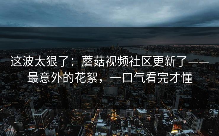 这波太狠了：蘑菇视频社区更新了——最意外的花絮，一口气看完才懂