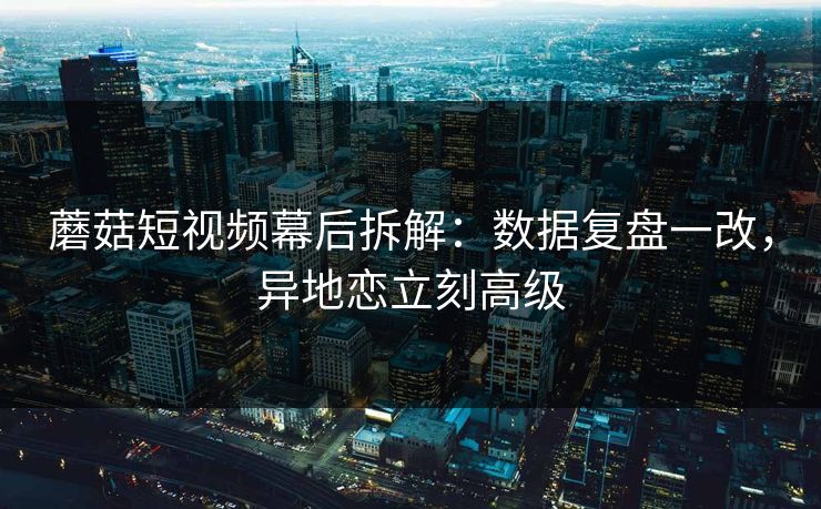 蘑菇短视频幕后拆解：数据复盘一改，异地恋立刻高级