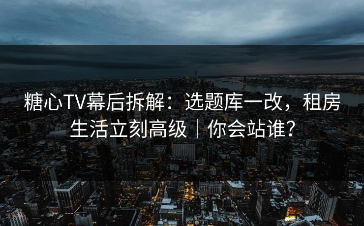 糖心TV幕后拆解：选题库一改，租房生活立刻高级｜你会站谁？