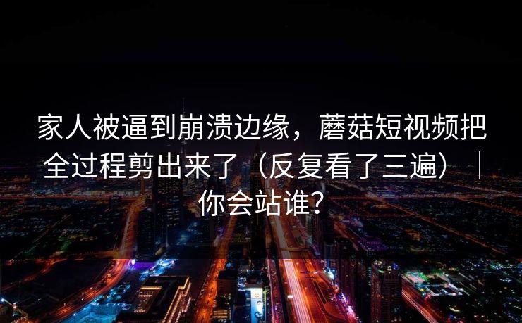 家人被逼到崩溃边缘，蘑菇短视频把全过程剪出来了（反复看了三遍）｜你会站谁？