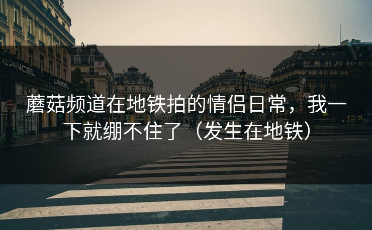 蘑菇频道在地铁拍的情侣日常，我一下就绷不住了（发生在地铁）