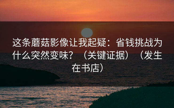 这条蘑菇影像让我起疑：省钱挑战为什么突然变味？（关键证据）（发生在书店）