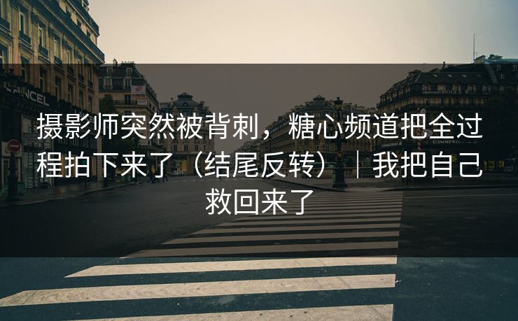 摄影师突然被背刺，糖心频道把全过程拍下来了（结尾反转）｜我把自己救回来了