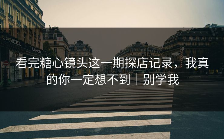 看完糖心镜头这一期探店记录，我真的你一定想不到｜别学我