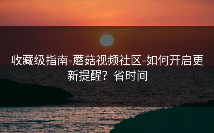 收藏级指南-蘑菇视频社区-如何开启更新提醒？省时间