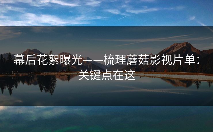 幕后花絮曝光——梳理蘑菇影视片单：关键点在这