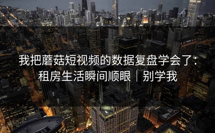 我把蘑菇短视频的数据复盘学会了：租房生活瞬间顺眼｜别学我