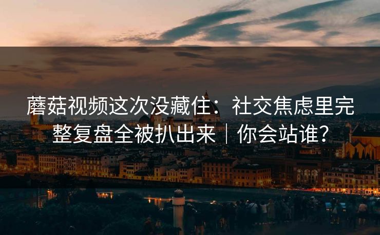 蘑菇视频这次没藏住：社交焦虑里完整复盘全被扒出来｜你会站谁？