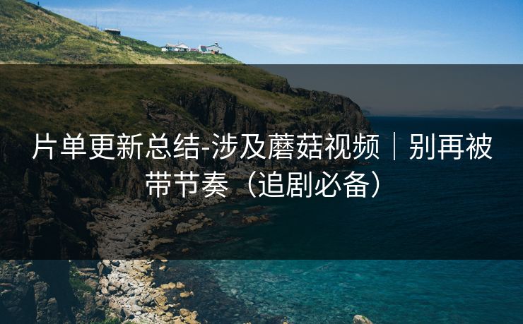 片单更新总结-涉及蘑菇视频｜别再被带节奏（追剧必备）
