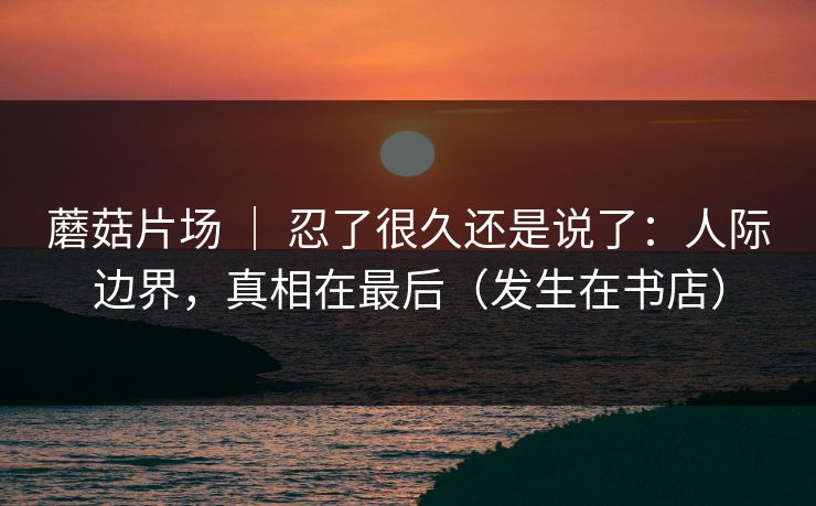 蘑菇片场 ｜ 忍了很久还是说了：人际边界，真相在最后（发生在书店）