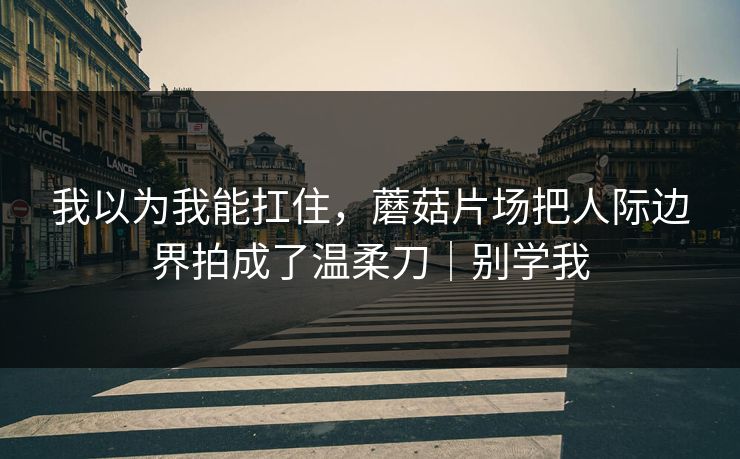 我以为我能扛住，蘑菇片场把人际边界拍成了温柔刀｜别学我