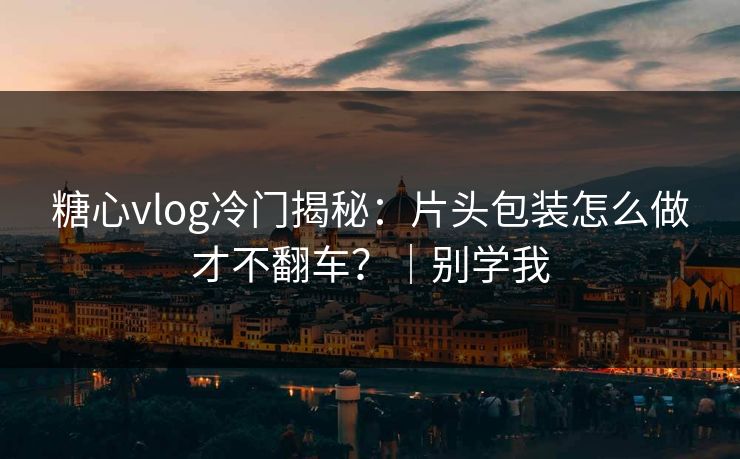 糖心vlog冷门揭秘：片头包装怎么做才不翻车？｜别学我