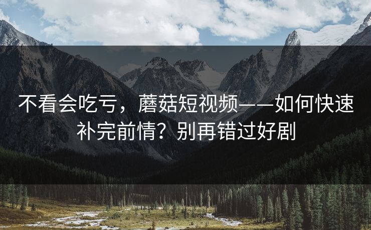 不看会吃亏，蘑菇短视频——如何快速补完前情？别再错过好剧