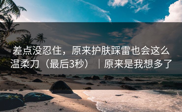 差点没忍住，原来护肤踩雷也会这么温柔刀（最后3秒）｜原来是我想多了