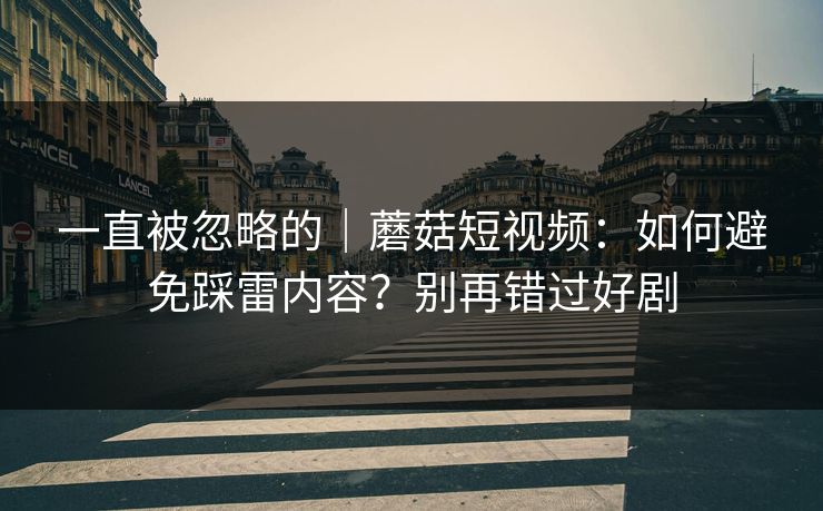 一直被忽略的｜蘑菇短视频：如何避免踩雷内容？别再错过好剧