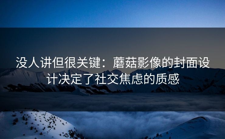 没人讲但很关键：蘑菇影像的封面设计决定了社交焦虑的质感