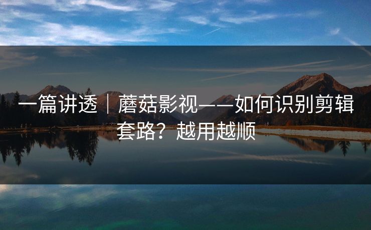 一篇讲透｜蘑菇影视——如何识别剪辑套路？越用越顺