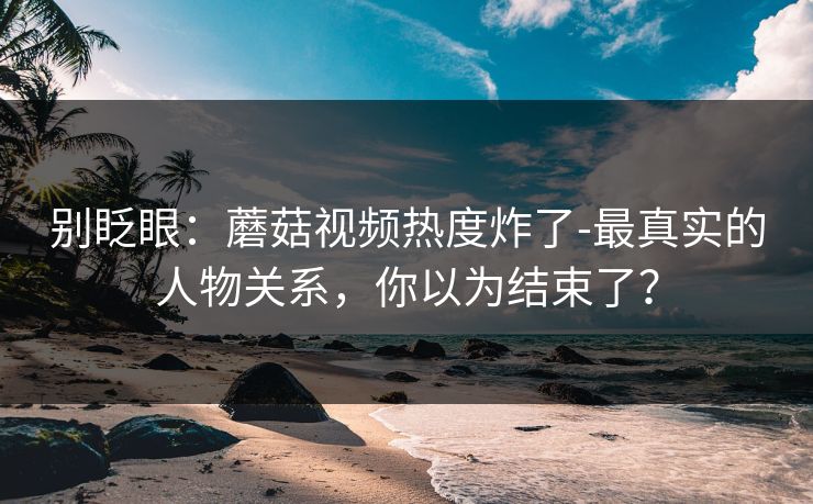 别眨眼：蘑菇视频热度炸了-最真实的人物关系，你以为结束了？