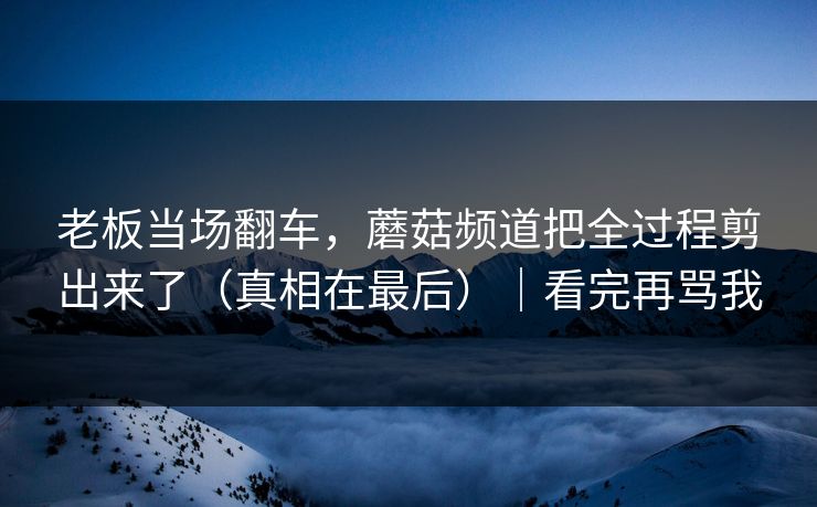 老板当场翻车，蘑菇频道把全过程剪出来了（真相在最后）｜看完再骂我