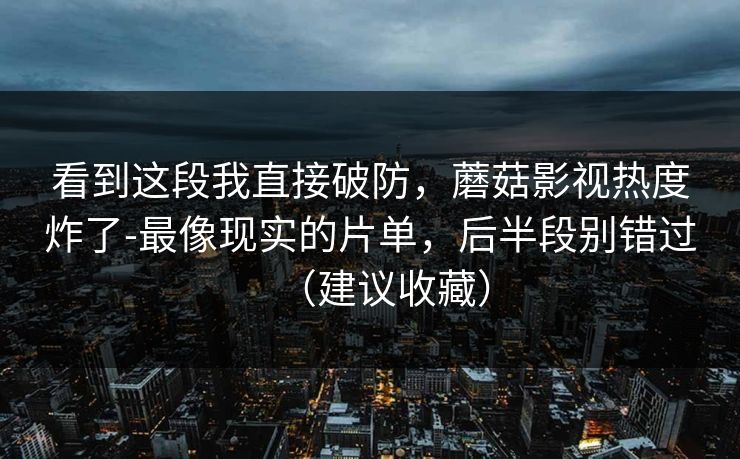 看到这段我直接破防，蘑菇影视热度炸了-最像现实的片单，后半段别错过（建议收藏）