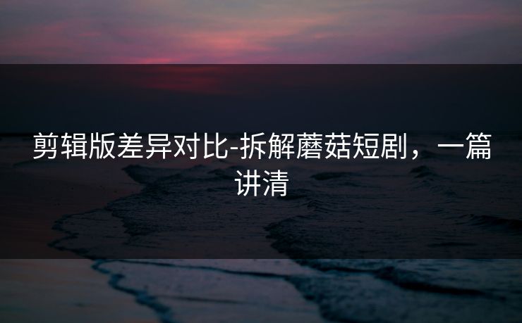 剪辑版差异对比-拆解蘑菇短剧，一篇讲清
