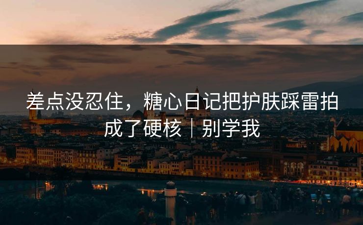 差点没忍住，糖心日记把护肤踩雷拍成了硬核｜别学我