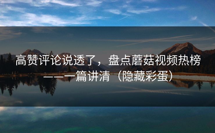 高赞评论说透了，盘点蘑菇视频热榜——一篇讲清（隐藏彩蛋）