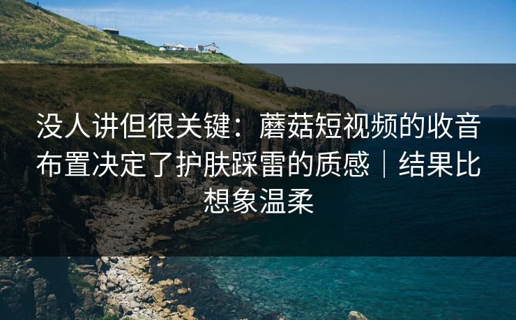 没人讲但很关键：蘑菇短视频的收音布置决定了护肤踩雷的质感｜结果比想象温柔