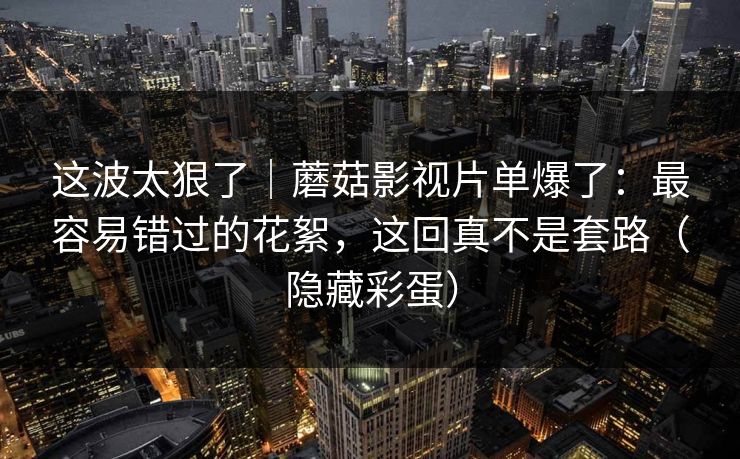 这波太狠了｜蘑菇影视片单爆了：最容易错过的花絮，这回真不是套路（隐藏彩蛋）