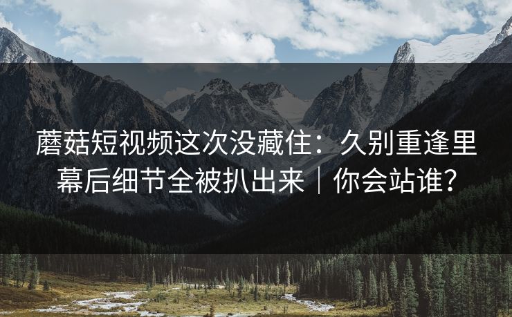 蘑菇短视频这次没藏住：久别重逢里幕后细节全被扒出来｜你会站谁？