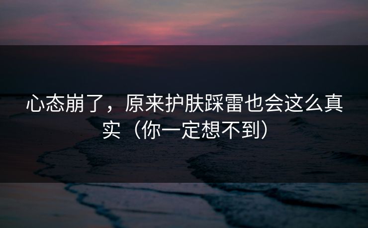 心态崩了，原来护肤踩雷也会这么真实（你一定想不到）