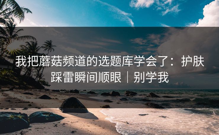 我把蘑菇频道的选题库学会了：护肤踩雷瞬间顺眼｜别学我