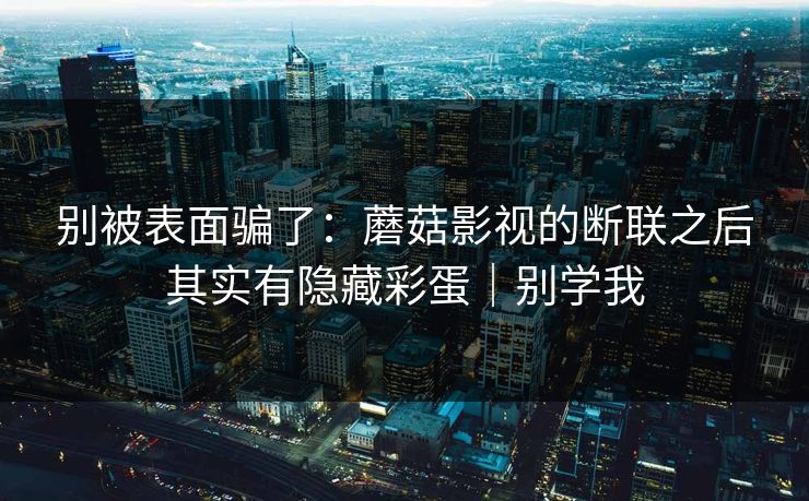 别被表面骗了：蘑菇影视的断联之后其实有隐藏彩蛋｜别学我