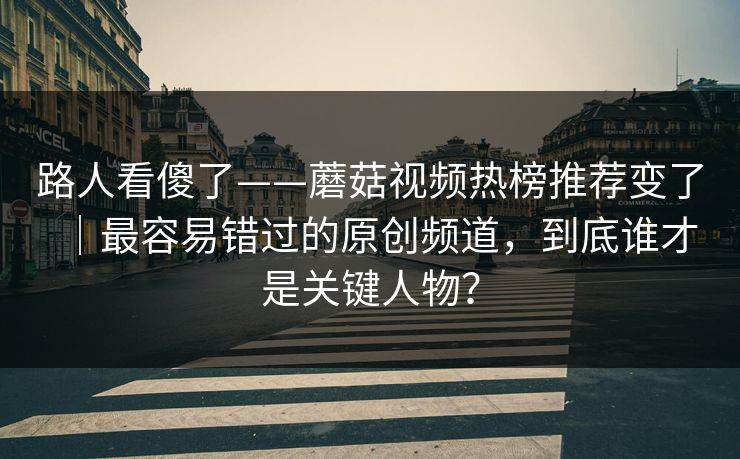 路人看傻了——蘑菇视频热榜推荐变了｜最容易错过的原创频道，到底谁才是关键人物？