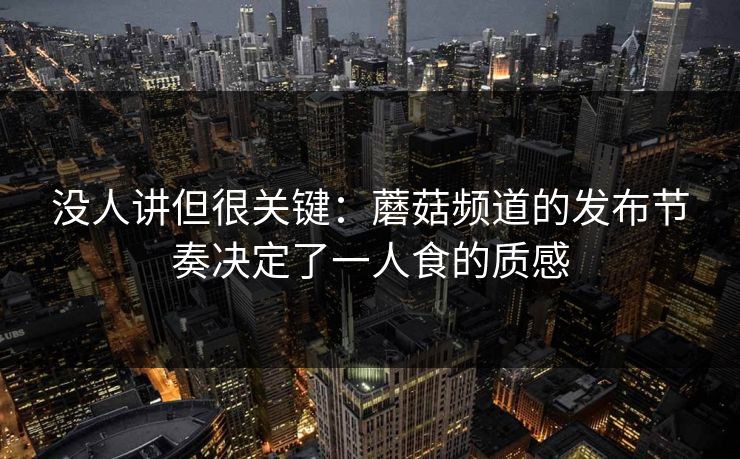 没人讲但很关键：蘑菇频道的发布节奏决定了一人食的质感