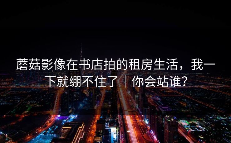 蘑菇影像在书店拍的租房生活，我一下就绷不住了｜你会站谁？