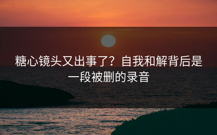 糖心镜头又出事了？自我和解背后是一段被删的录音