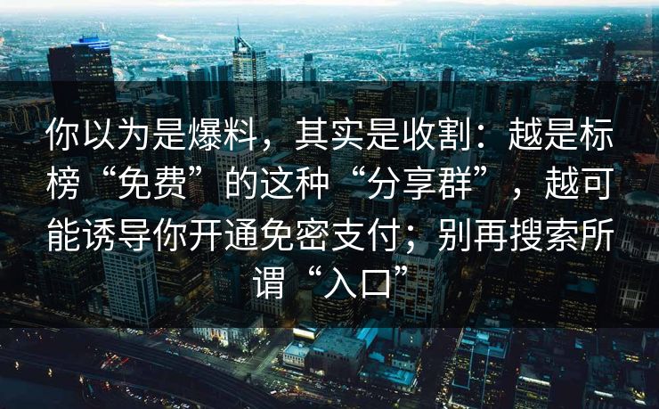 你以为是爆料，其实是收割：越是标榜“免费”的这种“分享群”，越可能诱导你开通免密支付；别再搜索所谓“入口”