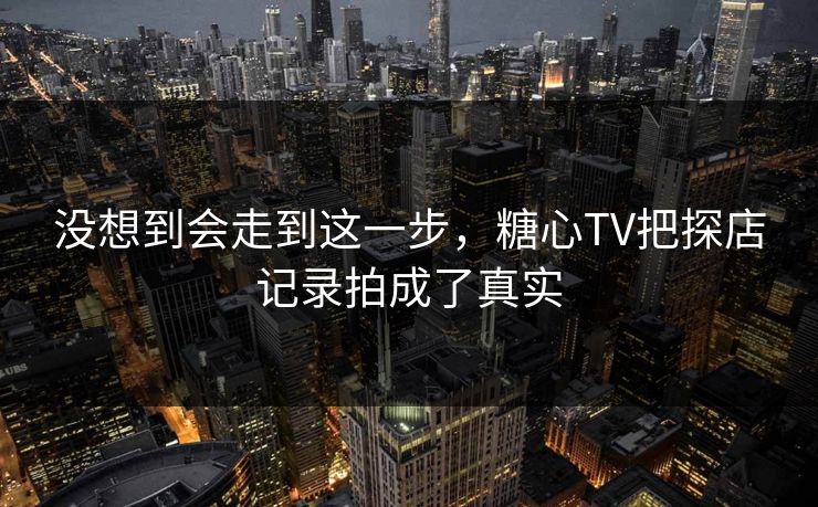 没想到会走到这一步，糖心TV把探店记录拍成了真实