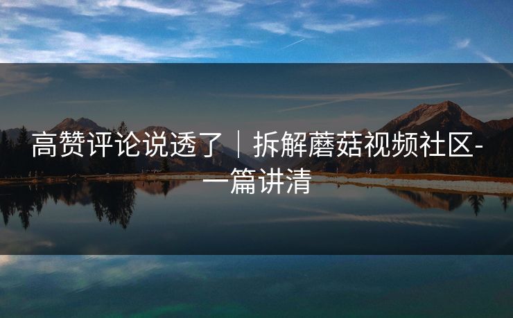 高赞评论说透了｜拆解蘑菇视频社区-一篇讲清