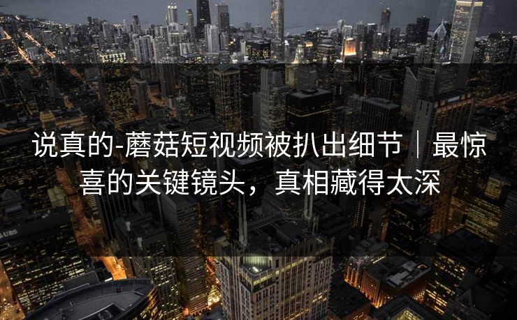 说真的-蘑菇短视频被扒出细节｜最惊喜的关键镜头，真相藏得太深